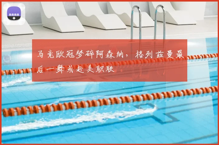 马竞欧冠梦碎阿森纳，格列兹曼最后一舞或赴美职联