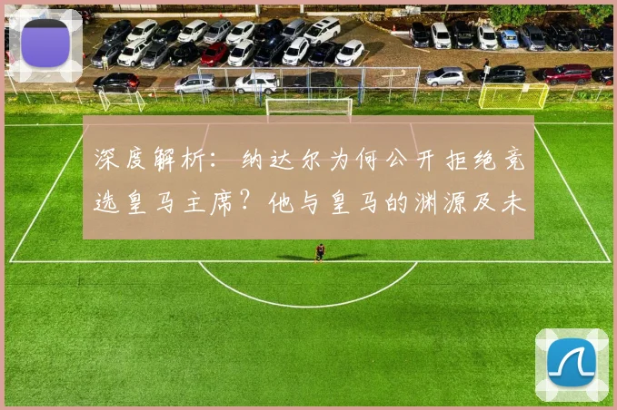 深度解析:纳达尔为何公开拒绝竞选皇马主席?他与皇马的渊源及未来规划