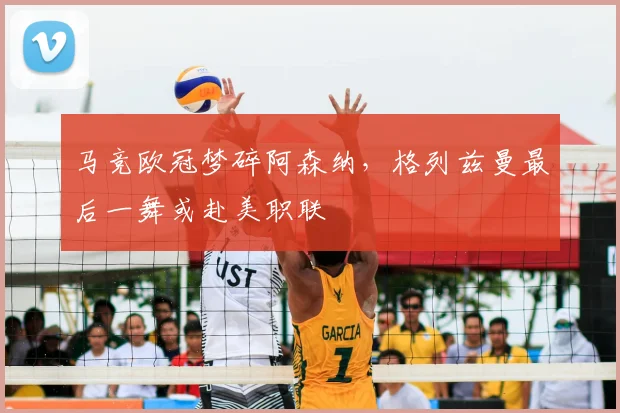 马竞欧冠梦碎阿森纳,格列兹曼最后一舞或赴美职联