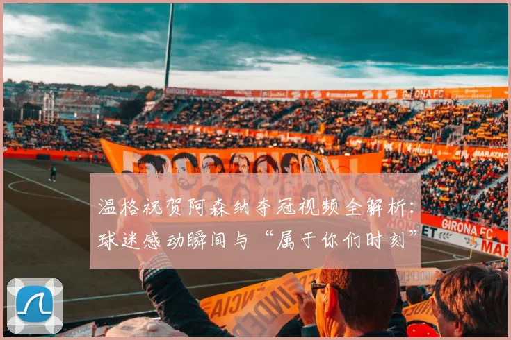 温格祝贺阿森纳夺冠视频全解析：球迷感动瞬间与“属于你们时刻”的深意
