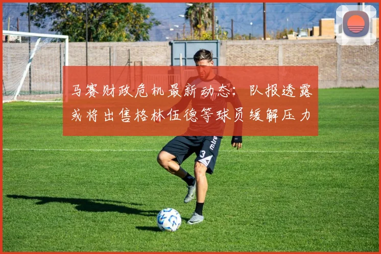 马赛财政危机最新动态:队报透露或将出售格林伍德等球员缓解压力