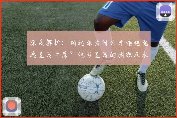 深度解析：纳达尔为何公开拒绝竞选皇马主席？他与皇马的渊源及未来规划