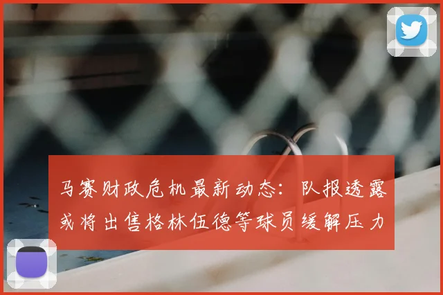 马赛财政危机最新动态：队报透露或将出售格林伍德等球员缓解压力