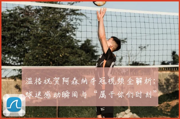 温格祝贺阿森纳夺冠视频全解析：球迷感动瞬间与“属于你们时刻”的深意