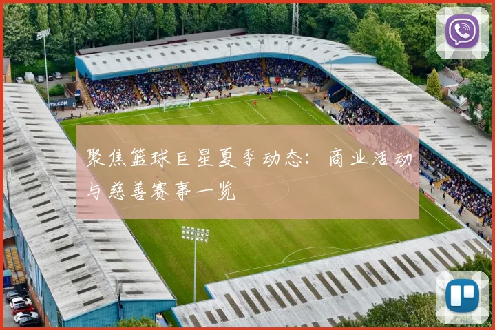 聚焦篮球巨星夏季动态：商业活动与慈善赛事一览