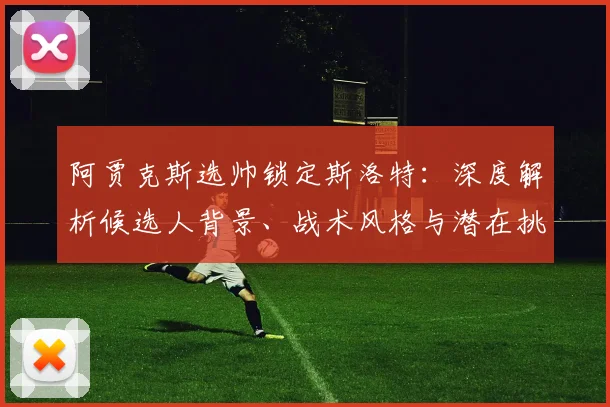 阿贾克斯选帅锁定斯洛特：深度解析候选人背景、战术风格与潜在挑战